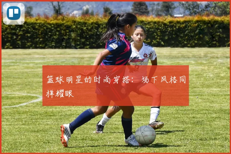篮球明星的时尚穿搭:场下风格同样耀眼