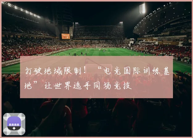 打破地域限制!“电竞国际训练基地”让世界选手同场竞技