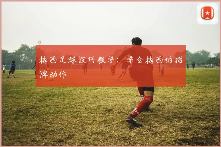 梅西足球技巧教学:学会梅西的招牌动作