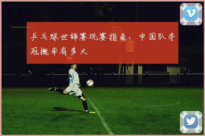 乒乓球世锦赛观赛指南，中国队夺冠概率有多大
