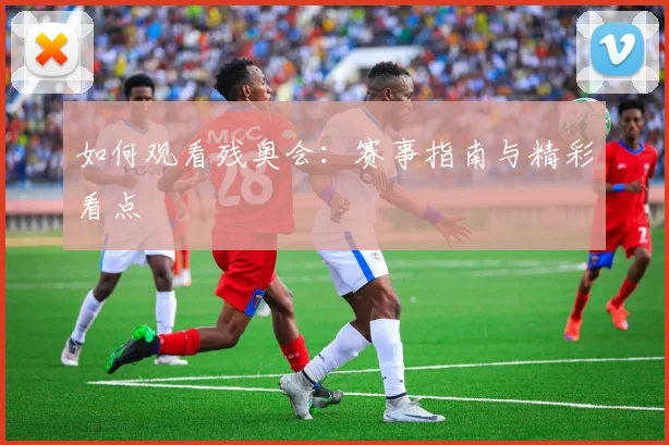 如何观看残奥会:赛事指南与精彩看点