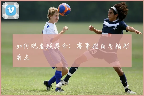 如何观看残奥会：赛事指南与精彩看点