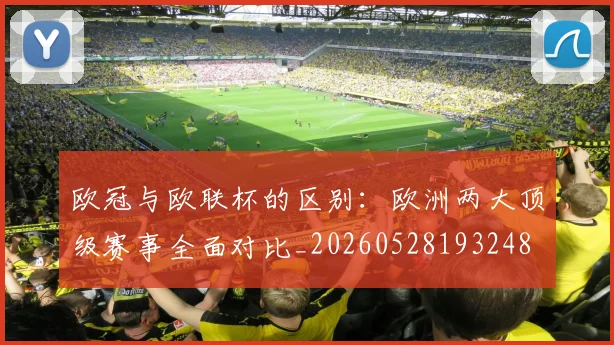 欧冠与欧联杯的区别：欧洲两大顶级赛事全面对比_20260528193248