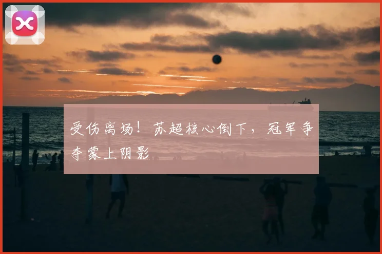 受伤离场！苏超核心倒下，冠军争夺蒙上阴影