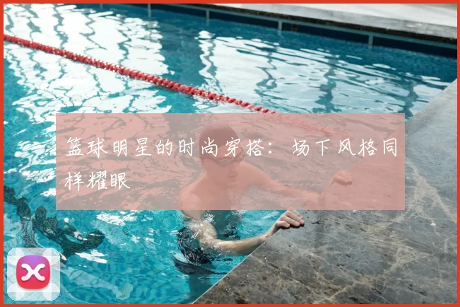 篮球明星的时尚穿搭:场下风格同样耀眼