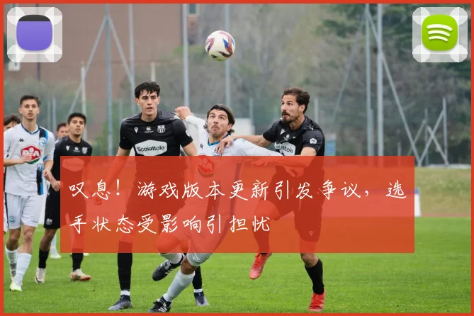 叹息！游戏版本更新引发争议，选手状态受影响引担忧