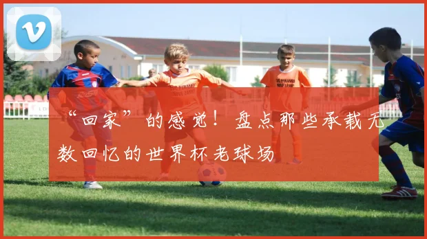 “回家”的感觉!盘点那些承载无数回忆的世界杯老球场